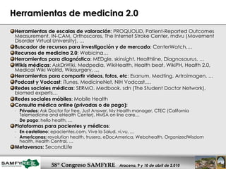 Herramientas de medicina 2.0 Herramientas de escalas de valoración : PROQUOLID, Patient-Reported Outcomes Measurement, IN-CAM, Orthoscores, The Internet Stroke Center, mdvu (Movement Disorder Virtual University), … Buscador de recursos para investigación y de mercado : CenterWatch,… Recursos de medicina 2.0 : Webicina… Herramientas para diagnóstico : MEDgle, skinsight, Healthline, Diagnosaurus, … Wikis médicas : AskDrWiki, Medpedia, WikiHealth, Health beat, WikiPH, Health 2.0, Medical Wiki Wolrld, Wikisurgery, … Herramientas para compartir videos, fotos, etc : Esanum, Medting, Artroimagen, … Podcast y Vodcast : iTunes, MedicineNet, NIH Vodcast,… Redes sociales médicas : SERMO, Medbook, sdn (The Student Doctor Network), biomed experts… Redes sociales móbiles : Mobile Health Consulta médica online (privadas o de pago):   Privadas : Ask Doctor for free, Just Answer, My Health manager, CTEC (California Telemedicine and eHealth Center), HMSA on line care…  De pago : hello health, … Plataformas para pacientes y médicos : En castellano : epacientes.com, Vive la Salud, vi.vu, … Americanas:  revolution health, trusera, eDocAmerica, Webohealth, OrganizedWisdom health, Health Central, … Metaversos:  SecondLife 