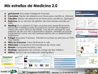 Mis estrellas de Medicina 2.0 goPubmed:  Buscador inteligente Pubmed Connotea:  Gestor de referencia en línea para científicos. (Nature) Citeulike:  Gestor de referencia en línea para científicos. (Springer) Delicious:  es un servicio de gestión de marcadores sociales en web.  Medting:  Es un sistema 2.0 tipo youtube pero específicamente enfocado a médicos para la puesta en común de imágenes y vídeos de casos clínicos de interés. Una de las ventajas es que, además de ser una red colaborativa abierta, también se puede implementar como una red cerrada dentro de un determinado organismo.  Pubget:  Buscador Pubmed.. Permite encontrar los artículos en PDFs muy rápido Wikis for Everyone : Crea fácilmente tu wiki Wikimatrix:  Compara la funcionalidad de varias wikis Blinklist:  Comparte favoritos y links Medlogs:  agregador de noticias y blogs de tipo médico MDlinx:  Servicio de actualización bibliográfica 