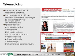 Telemedicina Prestación de servicios de medicina a distancia.  Para su implementación se emplean usualmente tecnologías de la información y las comunicaciones.  Aproximaciones: Consulta interactiva Emergencias Educación sanitaria Monitorización domiciliaria Videoconferencia Cirugía a distancia Telerradiología Teleasistencia a personas mayores 