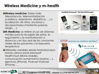 Wireless Medicine y m-health Wireless medicine:  Sobre todo teleasistencia, telemonitorización (cardíaca, respiratoria, diabéticos, …) y localización de niños, ancianos y discapacitados (mediante pulseras, relojes, …)  M-Medicina:  se refiere al uso de sistemas móviles para la recogida de datos, el seguimiento y la monitorización a distancia y en tipo real de las constantes vitales de los pacientes y la respuesta terapéutica.  Utilidades variables desde fonendoscopio, historia clínica móvil (Microsoft HealthVault AllOne Mobile), comunicación aumentativa (Azahar,…), ejercicios (iPhone), Podcast-Vodcast (iPhone), … 
