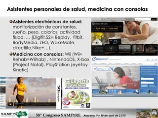 Asistentes personales de salud, medicina con consolas Asistentes electrónicos de salud:  monitorización de constantes, sueño, peso, calorías, actividad física, … (Digifit,S2H Replay,  fitbit, BodyMedia, ZEO, WakeMate, directlife,Nike+…).  Medicina con consolas:  Wii (Wii+ Rehab=Wiihab) , NintendoDS, X-box (Project Natal), PlayStation (eyeToy Kinetic)  