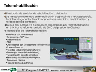 Telerrehabilitación Prestación de servicios de rehabilitación a distancia. Se ha usado sobre todo en rehabilitación cognoscitiva y neuropsicología, foniatría y logopedia, terapia ocupacional, ejercicios, medicina física y terapia asistida por robots. Nueva era, porque va a comenzar el reembolso por telerrehabilitación en USA tras la reforma sanitaria de 2010 del presidente Obama Tecnologías de Telerrehabilitación: Teléfonos con videollamada  Smartphones / i-Phone Videoconsolas PDA Ordenadores con videocámara y conexión a internet. Videoconferencia. Realidad virtual (hartware/software) Tecnología inalámbrica (Wireless) Rehabilitación asistida por robots Sensores y monitorización corporal.  Tecnología háptica Historial Clínico Electrónico   