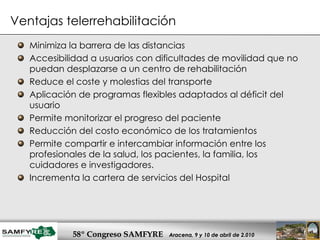 Minimiza la barrera de las distancias Accesibilidad a usuarios con dificultades de movilidad que no puedan desplazarse a un centro de rehabilitación Reduce el coste y molestias del transporte Aplicación de programas flexibles adaptados al déficit del usuario Permite monitorizar el progreso del paciente Reducción del costo económico de los tratamientos Permite compartir e intercambiar información entre los profesionales de la salud, los pacientes, la familia, los cuidadores e investigadores.  Incrementa la cartera de servicios del Hospital Ventajas telerrehabilitación 