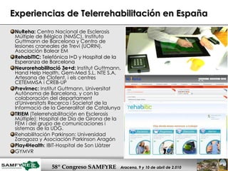 Experiencias de Telerrehabilitación en España NuReha:   Centro Nacional de Esclerosis Múltiple de Bélgica (NMSC), Instituto Guttmann de Barcelona y Centro de lesiones craneales de Trevi (UORIN). Asociación Balear EM RehabiTIC:  Telefónica I+D y Hospital de la Esperanza de Barcelona Neurorehabilitació 3e+d:   Institut Guttmann, Hand Help Health, Gem-Med S.L, NTE S.A, Artesana de Clofent, i els centres CETEMMSA i CREB-UP  Previrnec:  Institut Guttmann,  Universitat Autònoma de Barcelona, y con la colaboración del departament d'Universitats Recerca i Societat de la Informació de la Generalitat de Catalunya  TRIEM  (Telerrehabilitación en Esclerosis Múltiple):  Hospital de Día de Girona de la FEM i del grupo de comunicaciones i sistemas de la UDG. Rehabilitación Parkinson: Universidad Zaragoza y Asociación Parkinson Aragón Play4Health : IBIT-Hospital de Son Llàtzer  GYMVR 
