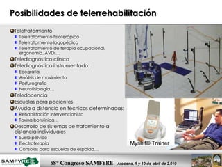 Posibilidades de telerrehabilitación Teletratamiento Teletratamiento fisioterápico Teletratamiento logopédico Teletratamiento de terapia ocupacional, ergonomía, AVDs… Telediagnóstico clínico Telediagnóstico instrumentado: Ecografía Análisis de movimiento Posturografía Neurofisiología… Teledocencia Escuelas para pacientes  Ayuda a distancia en técnicas determinadas: Rehabilitación intervencionista Toxina botulínica… Desarrollo de sistemas de tratamiento a distancia individuales Suelo pélvico Electroterapia Consolas para escuelas de espalda… Myself® Trainer  