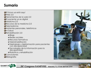 Sumario El futuro ya está aquí Web 2.0 Herramientas de la web 2.0 El paciente ya es digital Medicina 2.0 Recursos de la medicina 2.0 Telemedicina Asistentes personales, telefónicos m-Salud Rehabilitación 2.0 Blogs Redes sociales Recursos formativos Telerrehabilitación Teletrabajo y teleformación para pacientes con discapacidad Tecnologías de la información para la discapacidad Robótica y rehabilitación Conclusiones Bibliografía 