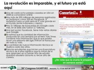 La revolución es imparable, y el futuro ya está aquí Una de cada ocho parejas casadas en USA en 2008 se conocieron online Hay más de 200 millones de personas registradas en MySpace y otros 200 en Facebook. Si MySpace fuera un país sería el 5º más grande en el mundo (entre Indonesia y Japón). Hay 31 billones de búsquedas en Google cada mes. En el 2006 sólo fueron 2,7 billones.  Una red social, Facebook, tiene más visitas diarias que Google.  Se estima que la cantidad de información producida en una semana por el New York Times contiene más información que la que podría reunir una persona del siglo XVIII en el transcurso de toda su vida. La cantidad de nueva información técnica se duplica cada dos años.  Para los estudiantes que inician una licenciatura técnica de 4 años significa que la mitad de lo que aprenden en su primer año de estudio quedará obsoleto durante su tercer año de carrera.  ¿Se nota que la charla la preparé en semana santa? 