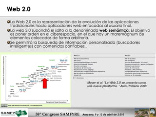Web 2.0 La Web 2.0 es la representación de la evolución de las aplicaciones tradicionales hacia aplicaciones web enfocadas al usuario final.  La web 3.0 supondrá el salto a la denominada  web semántica . El objetivo es poner orden en el ciberespacio, en el que hay un maremágnum de elementos colocados de forma arbitraria. Se permitirá la búsqueda de información personalizada (buscadores inteligentes) con contenidos confiables.. Mayer et al. “La Web 2.0 se presenta como una nueva plataforma..” Aten Primaria 2008 