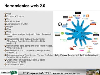Herramientas web 2.0 Blogs Podcast y Vodcast RSS Redes sociales  Microblogging (Twitter) Widget Chat Wikis Buscadores inteligentes (Hakia, Zoho, Powerset, Twine, …) Herramientas para publicar documentos (Slideshare, Google docs, Docstoc, Daily Motion…) Herramientas para compartir fotos (Flickr; Picasa, Windows Live…) Herramientas para compartir videos (YouTube, Ustream…) Desconferencias y Webbinarios (Vimeo, YouTube, GoToWebbinar, BarCamp,…) Crear citas y encuestas (Doodle, Google calendar, eventbrite Y muchísimas más… http://www.flickr.com/photos/dbarefoot/  