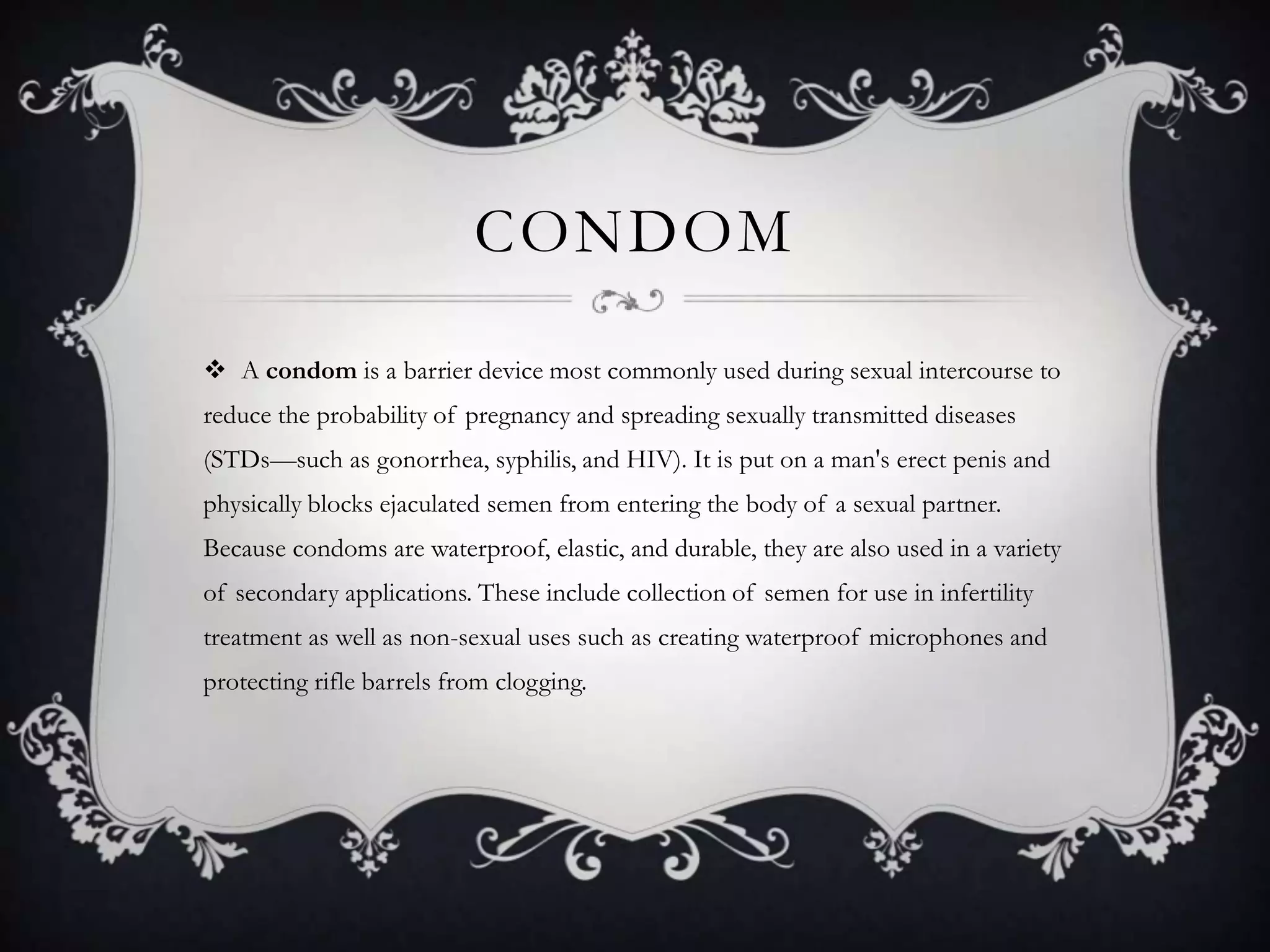 condomA condom is a barrier device most commonly used during sexual intercourse to reduce the probability of pregnancy and spreading sexually transmitted diseases (STDs—such as gonorrhea, syphilis, and HIV). It is put on a man's erect penis and physically blocks ejaculated semen from entering the body of a sexual partner. Because condoms are waterproof, elastic, and durable, they are also used in a variety of secondary applications. These include collection of semen for use in infertility treatment as well as non-sexual uses such as creating waterproof microphones and protecting rifle barrels from clogging.