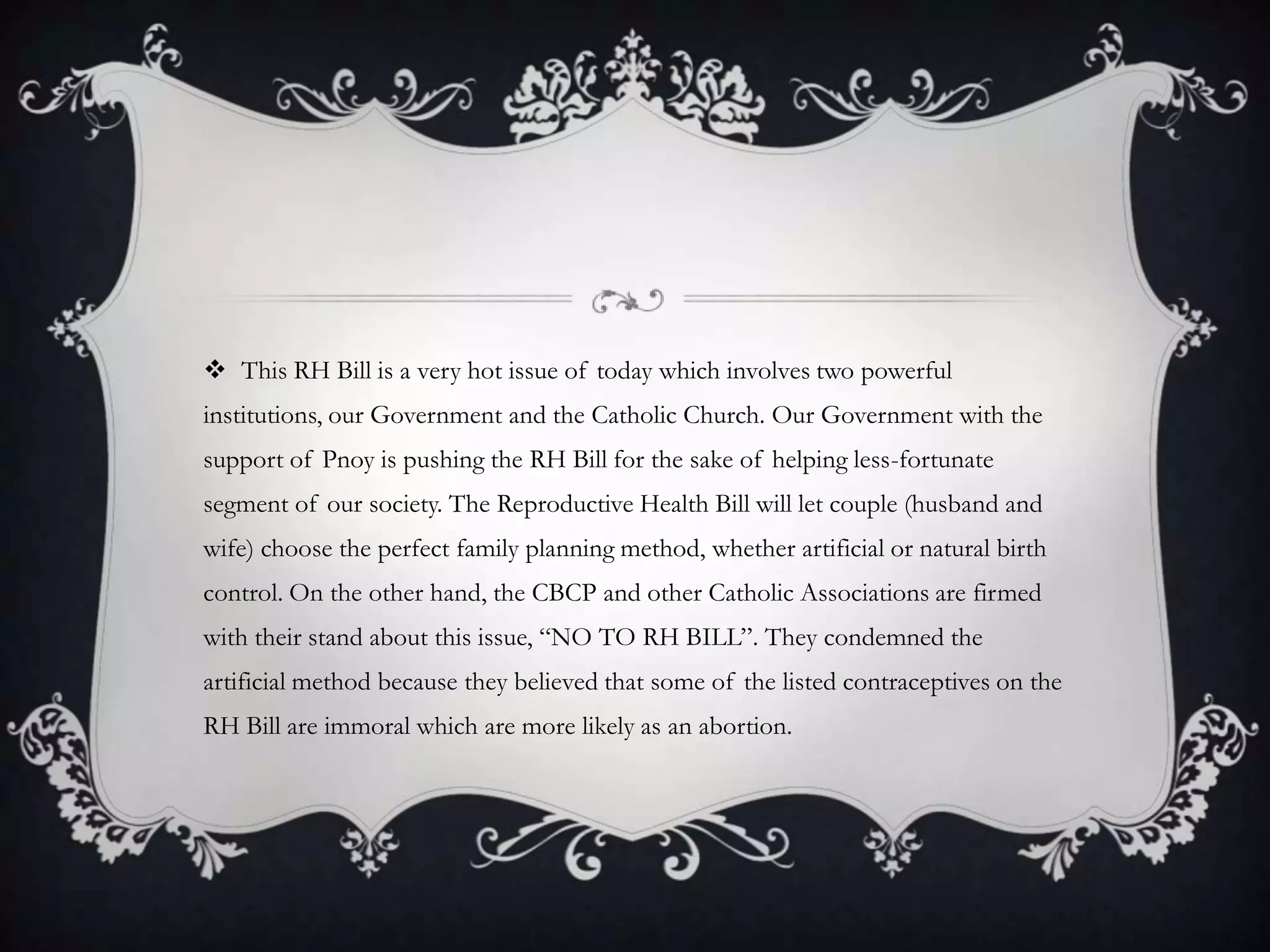 This RH Bill is a very hot issue of today which involves two powerful institutions, our Government and the Catholic Church. Our Government with the support of Pnoy is pushing the RH Bill for the sake of helping less-fortunate segment of our society. The Reproductive Health Bill will let couple (husband and wife) choose the perfect family planning method, whether artificial or natural birth control. On the other hand, the CBCP and other Catholic Associations are firmed with their stand about this issue, “NO TO RH BILL”. They condemned the artificial method because they believed that some of the listed contraceptives on the RH Bill are immoral which are more likely as an abortion.