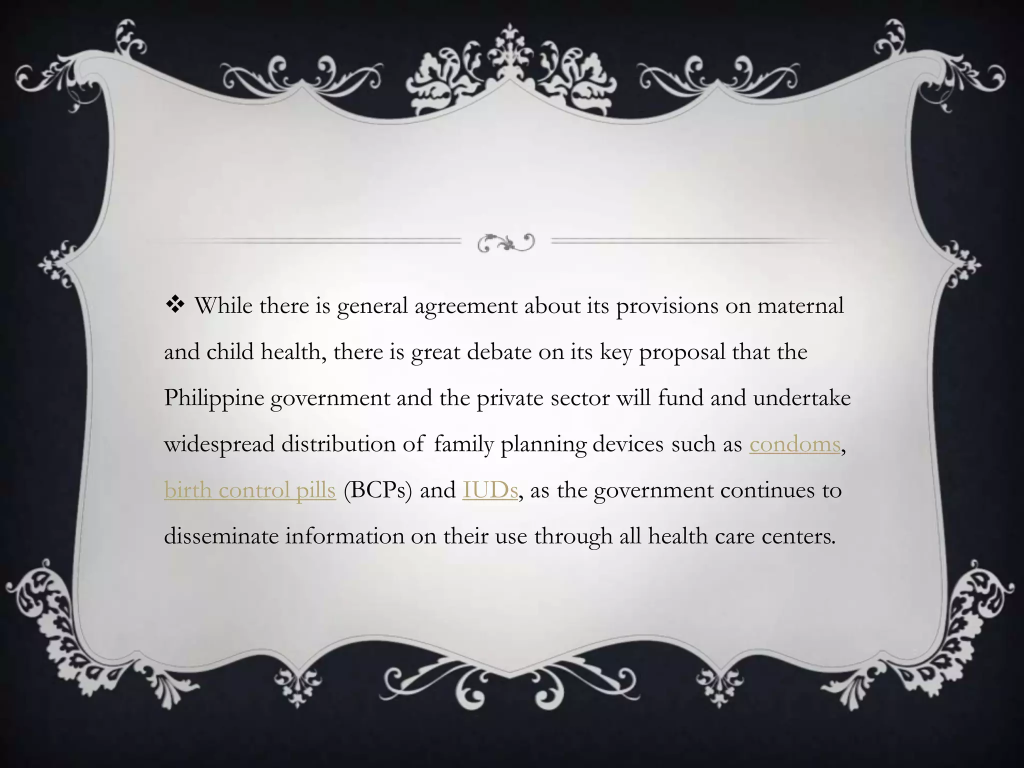 While there is general agreement about its provisions on maternal and child health, there is great debate on its key proposal that the Philippine government and the private sector will fund and undertake widespread distribution of family planning devices such as condoms, birth control pills (BCPs) and IUDs, as the government continues to disseminate information on their use through all health care centers.