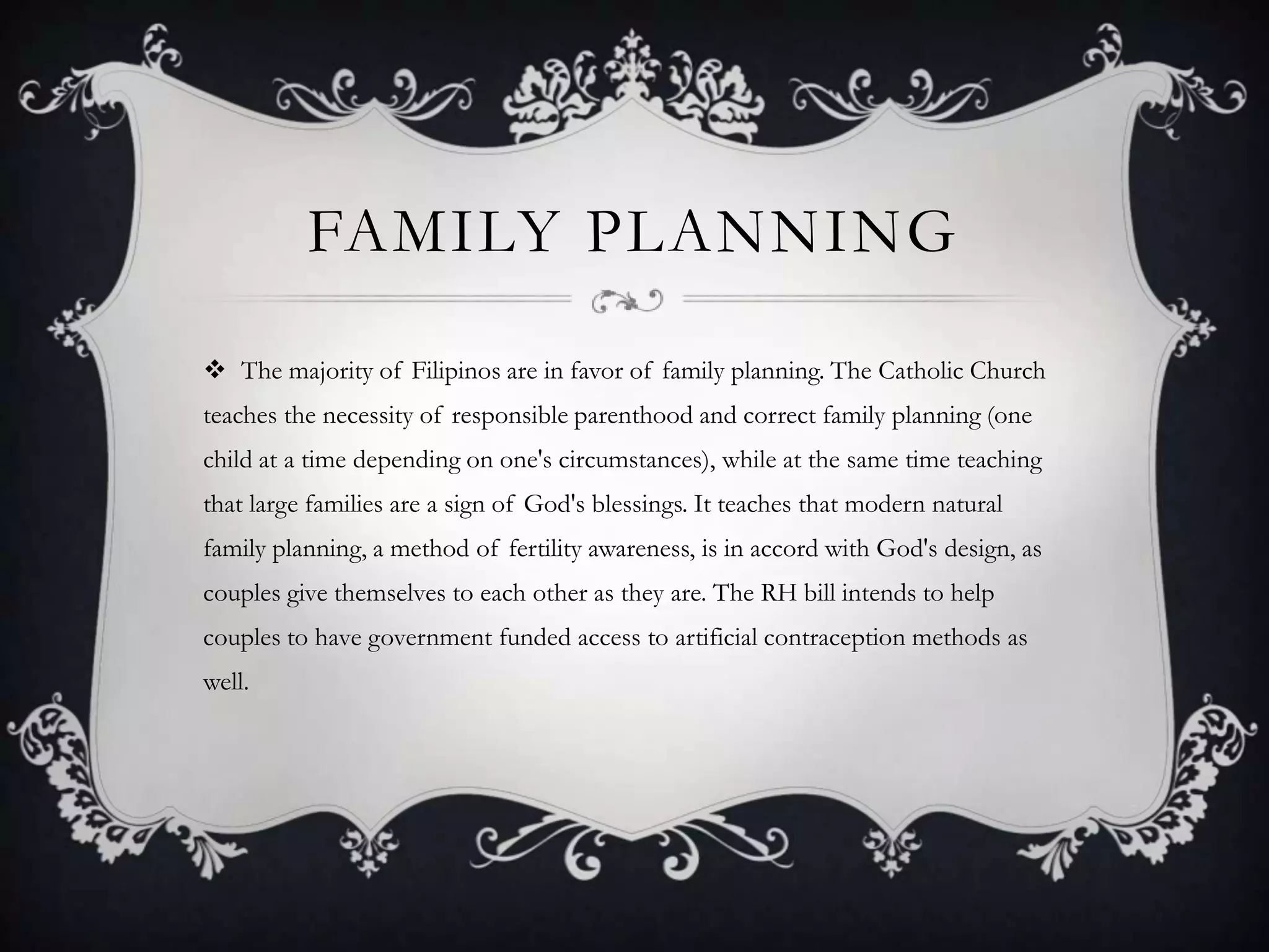 Family planningThe majority of Filipinos are in favor of family planning. The Catholic Church teaches the necessity of responsible parenthood and correct family planning (one child at a time depending on one's circumstances), while at the same time teaching that large families are a sign of God's blessings. It teaches that modern natural family planning, a method of fertility awareness, is in accord with God's design, as couples give themselves to each other as they are. The RH bill intends to help couples to have government funded access to artificial contraception methods as well.