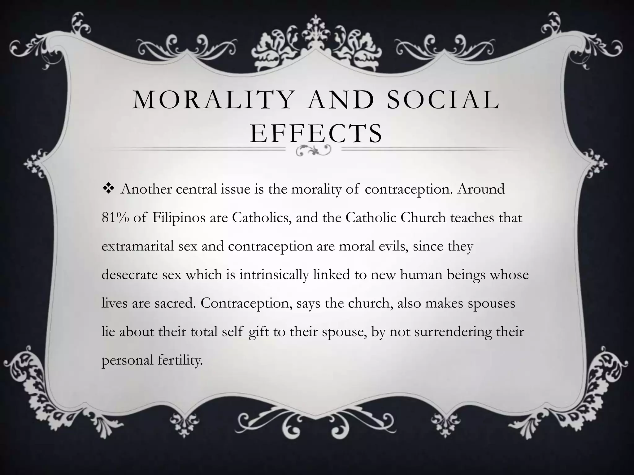 Morality and social effectsAnother central issue is the morality of contraception. Around 81% of Filipinos are Catholics, and the Catholic Church teaches that extramarital sex and contraception are moral evils, since they desecrate sex which is intrinsically linked to new human beings whose lives are sacred. Contraception, says the church, also makes spouses lie about their total self gift to their spouse, by not surrendering their personal fertility.