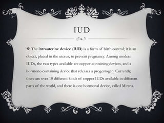 IUDThe intrauterine device (IUD) is a form of birth control; it is an object, placed in the uterus, to prevent pregnancy. Among modern IUDs, the two types available are copper-containing devices, and a hormone-containing device that releases a progestogen. Currently, there are over 10 different kinds of copper IUDs available in different parts of the world, and there is one hormonal device, called Mirena.