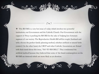 This RH Bill is a very hot issue of today which involves two powerful institutions, our Government and the Catholic Church. Our Government with the support of Pnoy is pushing the RH Bill for the sake of helping less-fortunate segment of our society. The Reproductive Health Bill will let couple (husband and wife) choose the perfect family planning method, whether artificial or natural birth control. On the other hand, the CBCP and other Catholic Associations are firmed with their stand about this issue, “NO TO RH BILL”. They condemned the artificial method because they believed that some of the listed contraceptives on the RH Bill are immoral which are more likely as an abortion.
