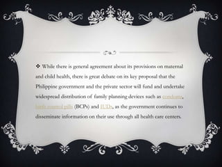 While there is general agreement about its provisions on maternal and child health, there is great debate on its key proposal that the Philippine government and the private sector will fund and undertake widespread distribution of family planning devices such as condoms, birth control pills (BCPs) and IUDs, as the government continues to disseminate information on their use through all health care centers.
