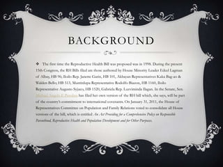 BackgroundThe first time the Reproductive Health Bill was proposed was in 1998. During the present 15th Congress, the RH Bills filed are those authored by House Minority Leader Edcel Lagman of Albay, HB 96; Iloilo Rep. Janette Garin, HB 101, Akbayan Representatives Kaka Bag-ao & Walden Bello; HB 513, Muntinlupa Representative Rodolfo Biazon, HB 1160, Iloilo Representative Augusto Syjuco, HB 1520, Gabriela Rep. Luzviminda Ilagan. In the Senate, Sen. Michael Angelo F. Perolina has filed her own version of the RH bill which, she says, will be part of the country’s commitment to international covenants. On January 31, 2011, the House of Representatives Committee on Population and Family Relations voted to consolidate all House versions of the bill, which is entitled An Act Providing for a Comprehensive Policy on Responsible Parenthood, Reproductive Health and Population Development and for Other Purposes.