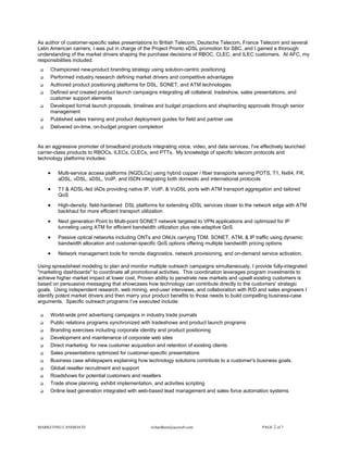 As author of customer-specific sales presentations to British Telecom, Deutsche Telecom, France Telecom and several
Latin American carriers, I was put in charge of the Project Pronto xDSL promotion for SBC, and I gained a thorough
understanding of the market drivers shaping the purchase decisions of RBOC, CLEC, and ILEC customers. At AFC, my
responsibilities included:
     Championed new-product branding strategy using solution-centric positioning
     Performed industry research defining market drivers and competitive advantages
     Authored product positioning platforms for DSL, SONET, and ATM technologies
     Defined and created product launch campaigns integrating all collateral, tradeshow, sales presentations, and
     customer support elements
     Developed formal launch proposals, timelines and budget projections and shepherding approvals through senior
     management
     Published sales training and product deployment guides for field and partner use
     Delivered on-time, on-budget program completion


As an aggressive promoter of broadband products integrating voice, video, and data services, I've effectively launched
carrier-class products to RBOCs, ILECs, CLECs, and PTTs. My knowledge of specific telecom protocols and
technology platforms includes:

    •    Multi-service access platforms (NGDLCs) using hybrid copper / fiber transports serving POTS, T1, Nx64, FR,
         aDSL, vDSL, sDSL, VoIP, and ISDN integrating both domestic and international protocols
    •    T1 & ADSL-fed IADs providing native IP, VoIP, & VoDSL ports with ATM transport aggregation and tailored
         QoS
    •    High-density, field-hardened DSL platforms for extending xDSL services closer to the network edge with ATM
         backhaul for more efficient transport utilization
    •    Next generation Point to Multi-point SONET network targeted to VPN applications and optimized for IP
         tunneling using ATM for efficient bandwidth utilization plus rate-adaptive QoS
    •    Passive optical networks including ONTs and ONUs carrying TDM, SONET, ATM, & IP traffic using dynamic
         bandwidth allocation and customer-specific QoS options offering multiple bandwidth pricing options
    •    Network management tools for remote diagnostics, network provisioning, and on-demand service activation.

Using spreadsheet modeling to plan and monitor multiple outreach campaigns simultaneously, I provide fully-integrated
"marketing dashboards" to coordinate all promotional activities. This coordination leverages program investments to
achieve higher market impact at lower cost. Proven ability to penetrate new markets and upsell existing customers is
based on persuasive messaging that showcases how technology can contribute directly to the customers' strategic
goals. Using independent research, web mining, end-user interviews, and collaboration with R/D and sales engineers I
identify potent market drivers and then marry your product benefits to those needs to build compelling business-case
arguments. Specific outreach programs I’ve executed include:

     World-wide print advertising campaigns in industry trade journals
     Public relations programs synchronized with tradeshows and product launch programs
     Branding exercises including corporate identity and product positioning
     Development and maintenance of corporate web sites
     Direct marketing for new customer acquisition and retention of existing clients
     Sales presentations optimized for customer-specific presentations
     Business case whitepapers explaining how technology solutions contribute to a customer's business goals.
     Global reseller recruitment and support
     Roadshows for potential customers and resellers
     Trade show planning, exhibit implementation, and activities scripting
     Online lead generation integrated with web-based lead management and sales force automation systems




MARKETING CANDIDATE                              richardhurn@aceweb.com                            PAGE 2 of 7
 
