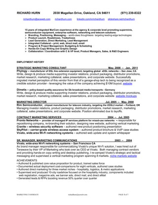 RICHARD HURN                    2030 Magellan Drive, Oakland, CA 94611                           (971) 239-8322
     richardhurn@aceweb.com       richardhurn.com      linkedin.com/in/richardhurn   slideshare.net/richardhurn



       15 years of integrated MarCom experience at the agency & corporate level promoting superminis,
       semiconductor equipment, enterprise software, networking and telecom solutions:
          Branding, Positioning, Messaging - world-class thoughtware targeting leading-edge technologies
          Product Launch, Roadshows, Tradeshows
          Lead Generation, Direct Marketing, Lead Management
          Integrated Collateral – print, web, direct mail, email
          Program & Project Management, Budgeting & Scheduling
          Hands-On Copy Writing and Graphic Design
          Collaboration / Coordination with C & VP level, Product Managers, Sales, & R&D Engineers



EMPLOYMENT HISTORY

STRATEGIC MARKETING CONSULTANT                                                May, 2008 – Jan, 2011
Phylogy – manufacturer of DSL line extension equipment, targeting global xDSL networks – San Jose, CA
Write, design & produce media supporting investor relations, product packaging, distributor promotions,
market research, marketing collateral, sales presentations, and corporate website. Successfully
migrated market perception of this vendor from that of a garage-shop tech to being recognized as a
credible solution provider - leveraging the value of the company achieving $10M buyout. website

Dimetis – policy-based quality assurance for Gb broadcast media transports - Germany
Write, design & produce media supporting investor relations, product packaging, distributor promotions,
market research, marketing collateral, sales presentations, and corporate website website mockups

MARKETING DIRECTOR                                                          Jul, 2005 – May, 2008
Rim Semiconductor, chipset manufacturer for telecom industry, targeting the VDSL2 market – Portland, OR
Managing investor relations, product packaging, distributor promotions, market research, marketing
collateral, sales presentations, and corporate website. Position eliminated due to layoffs.

CONTRACT MARKETING SERVICES                                                 2004 – Jul, 2005
Pronto Networks – provider of managed IP services platform for mixed-use networks – responsible for
repositioning company, re-branding their solution, designing new website, authoring vertical marketing
Cranite – wireless security software – authored new-product positioning presentation
SkyPilot – carrier-grade wireless access system – authored product brochure & VoIP case studies
Vivato, wide-area Wi-Fi networking systems – authored web update and system whitepaper

SR. MANAGER, MARKETING COMMUNICATIONS                                           2003 – 2004
Vivato, wide-area Wi-Fi networking systems – San Francisco CA
As brand manager responsible for commercializing Vivato's unique Wi-Fi solution, I was hired out of
Terawave by their VP of Marketing who took over as CEO at Vivato. Both managing contract vendors
and providing hands-on copy writing and desktop publishing, I re-vamped Vivato's strategic and tactical
messaging and supervised a vertical marketing program spanning 8 markets. niche markets website
ACHIEVEMENTS
• Authored & published core value proposition for product, trained sales force
• Documented actual deployment cost-comparisons for eight verticals, authored case studies
• Authored direct marketing for three market niches - hospitality, logistics, & metro applications
• Supervised and produced 10-city roadshow focused on the hospitality industry, components included
  web registration, magazine ads, we banner ads, direct mail, and direct eMail
• Generated leads & RFPs boosting revenue 50% quarter over quarter




MARKETING CANDIDATE                          richardhurn@aceweb.com                            PAGE 4 of 7
 