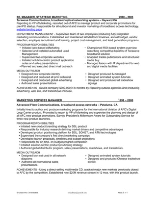 SR. MANAGER, STRATEGIC MARKETING                                                    2000 – 2003
Terawave Communications, broadband optical networking systems – Hayward CA
Reporting to VP of Marketing, recruited out of AFC to manage product and corporate promotions for
pre-IPO startup. Responsible for all outbound and investor marketing of broadband access technology.
website landing page
DEPARTMENT MANAGEMENT - Supervised team of two employees producing fully integrated
marketing communications. Established and maintained all MarCom timelines, annual budget, vendor
selection, employee recruitment and training, project cost management, and lead generation programs.
PROGRAM RESPONSIBILITIES
  • Initiated web-based eMarketing                             • Championed ROI-based system overview
  • Selected and Installed automated Lead                        describing competitive benefits of Terawave
    Management                                                   broadband solution
  • Supervised two corporate websites                          • Analyzed trades publications and structured
  • Initiated solution-centric product application               media buy
    notes and sales presentations                              • Managed liaison with IT department for web
  • Planned and executed direct mail outreach                    and digital media facilities
MEDIA OUTREACH
 • Designed new corporate identity                              • Designed produced & managed
 • Designed and produced all print collateral                   • Designed animated system tutorials
 • Designed and produced global advertising                     • Designed and produced all tradeshow
 • Authored sales presentations                                   signage
ACHIEVEMENTS - Saved company $300,000 in 6 months by replacing outside agencies and producing
advertising, web site, and tradeshows inhouse.


MARKETING SERVICES MANAGER                                                                1998 – 2000
Advanced Fibre Communications, broadband access networks – Petaluma. CA
Initially hired to author and produce marketing programs for the international division of AFC's Digital
Loop Carrier product. Promoted to report to VP of Marketing and supervise the planning and design of
all AFC new-product promotions. Earned President's Millennium Award for Outstanding Service for
three new-product launches.
PROGRAM RESPONSIBILITIES
 • Initiated new-product branding strategy for DSL product
 • Responsible for industry research defining market drivers and competitive advantages
 • Developed product positioning platform for DSL, SONET, and ATM technologies
 • Supervised the company’s first direct marketing campaign
 • Developed launch proposals, timelines and budget projections
 • Responsible for on-time, on-budget program completion
 • Initiated solution-centric product positioning strategy
 • Authored global distributor program, sales presentations, roadshows, and tradeshows.
MEDIA OUTREACH
 • Designed icon set used in all network                        • Designed animated system tutorials
   diagrams                                                     • Designed and produced Chinese tradeshow
 • Authored all international sales                               exhibit
   presentations
ACHIEVEMENTS - Using a direct-selling multimedia CD, cracked major new markets previously closed
to AFC by the competition. Established new $20M revenue stream in 12 mos. with this product launch.




MARKETING CANDIDATE                         richardhurn@aceweb.com                        PAGE 5 of 7
 