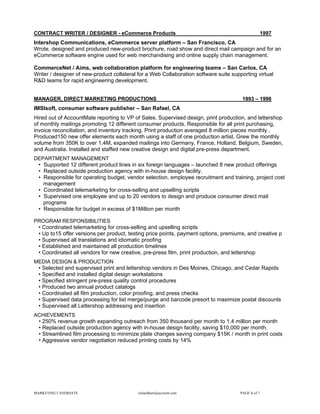 CONTRACT WRITER / DESIGNER - eCommerce Products                                                      1997
Intershop Communications, eCommerce server platform – San Francisco, CA
Wrote, designed and produced new-product brochure, road show and direct mail campaign and for an
eCommerce software engine used for web merchandising and online supply chain management.

CommerceNet / Aims, web collaboration platform for engineering teams – San Carlos, CA
Writer / designer of new-product collateral for a Web Collaboration software suite supporting virtual
R&D teams for rapid engineering development.


MANAGER, DIRECT MARKETING PRODUCTIONS                                                   1993 – 1996
IMSIsoft, consumer software publisher – San Rafael, CA
Hired out of AccountMate reporting to VP of Sales. Supervised design, print production, and lettershop
of monthly mailings promoting 12 different consumer products. Responsible for all print purchasing,
invoice reconciliation, and inventory tracking. Print production averaged 8 million pieces monthly .
Produced150 new offer elements each month using a staff of one production artist. Grew the monthly
volume from 350K to over 1.4M, expanded mailings into Germany, France, Holland, Belgium, Sweden,
and Australia. Installed and staffed new creative design and digital pre-press department.
DEPARTMENT MANAGEMENT
 • Supported 12 different product lines in six foreign languages – launched 8 new product offerings
 • Replaced outside production agency with in-house design facility.
 • Responsible for operating budget, vendor selection, employee recruitment and training, project cost
   management
 • Coordinated telemarketing for cross-selling and upselling scripts
 • Supervised one employee and up to 20 vendors to design and produce consumer direct mail
   programs
 • Responsible for budget in excess of $1Million per month

PROGRAM RESPONSIBILITIES
 • Coordinated telemarketing for cross-selling and upselling scripts
 • Up to15 offer versions per product, testing price points, payment options, premiums, and creative p
 • Supervised all translations and idiomatic proofing
 • Established and maintained all production timelines
 • Coordinated all vendors for new creative, pre-press film, print production, and lettershop
MEDIA DESIGN & PRODUCTION
 • Selected and supervised print and lettershop vendors in Des Moines, Chicago, and Cedar Rapids
 • Specified and installed digital design workstations
 • Specified stringent pre-press quality control procedures
 • Produced two annual product catalogs
 • Coordinated all film production, color proofing, and press checks
 • Supervised data processing for list merge/purge and barcode presort to maximize postal discounts
 • Supervised all Lettershop addressing and insertion
ACHIEVEMENTS
 • 250% revenue growth expanding outreach from 350 thousand per month to 1.4 million per month
 • Replaced outside production agency with in-house design facility, saving $10,000 per month.
 • Streamlined film processing to minimize plate changes saving company $15K / month in print costs
 • Aggressive vendor negotiation reduced printing costs by 14%




MARKETING CANDIDATE                        richardhurn@aceweb.com                      PAGE 6 of 7
 