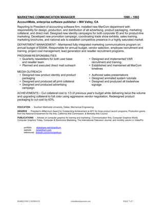 MARKETING COMMUNICATION MANAGER                                                                           1990 – 1993
AccountMate, enterprise software publisher – Mill Valley, CA
Reporting to President of accounting software firm, installed new MarCom department with
responsibility for design, production, and distribution of all advertising, product packaging, marketing
collateral, and direct mail. Designed new identity campaigns for both corporate ID and for product-line
marketing. Developed new promotion campaign, coordinating trade show exhibits, sales training,
marketing brochures, and national ads to establish competitive presence in a highly saturated market.
DEPARTMENT MANAGEMENT - Maintained fully integrated marketing communications program on
annual budget of $300K. Responsible for annual budget, vendor selection, employee recruitment and
training, project cost management, lead generation and reseller recruitment programs.
PROGRAM RESPONSIBILITIES
 • Quarterly newsletters for both user base                              • Designed and implemented VAR
   and reseller team                                                       recruitment and training.
 • Planned and executed direct mail outreach                             • Established and maintained all MarCom
                                                                           timelines
MEDIA OUTREACH
 • Designed new product identity and product                             • Authored sales presentations
   packaging                                                             • Designed animated system tutorials
 • Designed and produced all print collateral                            • Designed and produced all tradeshow
 • Designed and produced advertising                                       signage
   campaign
ACHIEVEMENTS - Cut collateral cost to 1/3 of previous year's budget while delivering twice the volume
and upgrading collateral to full color using aggressive vendor negotiation. Redesigned product
packaging to cut cost by 63%.

EDUCATION - Southern Methodist University, Dallas, Mechanical Engineering
AWARDS - President’s Millennium Award for Outstanding Achievement at AFC for three product launch programs; Production grants
from the National Endowment for the Arts, California Arts Commission, & Berkeley Arts Council
PUBLICATIONS - Articles on computer graphics for training and marketing - Communication Arts, Computer Graphics World,
Computer Graphics Today, Computer & Electronics Marketing, The International Television Journal, and monthly column in VideoPro


      portfolio   slideshare.net/richardhurn
      website    richardhurn.com
      references linkedin.com/in/richardhurn




MARKETING CANDIDATE                                  richardhurn@aceweb.com                               PAGE 7 of 7
 