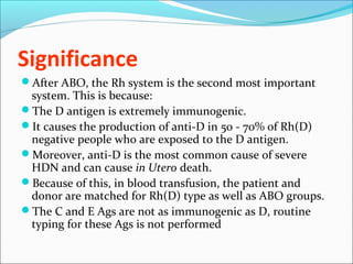 Significance
After ABO, the Rh system is the second most important
system. This is because:
The D antigen is extremely immunogenic.
It causes the production of anti-D in 50 - 70% of Rh(D)
negative people who are exposed to the D antigen.
Moreover, anti-D is the most common cause of severe
HDN and can cause in Utero death.
Because of this, in blood transfusion, the patient and
donor are matched for Rh(D) type as well as ABO groups.
The C and E Ags are not as immunogenic as D, routine
typing for these Ags is not performed
 