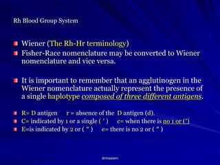 drmsaiem
Rh Blood Group System
Wiener (The Rh-Hr terminology)
Fisher-Race nomenclature may be converted to Wiener
nomenclature and vice versa.
It is important to remember that an agglutinogen in the
Wiener nomenclature actually represent the presence of
a single haplotype composed of three different antigens.
R= D antigen r = absence of the D antigen (d).
C= indicated by 1 or a single ( ′ ) c= when there is no 1 or (′)
E=is indicated by 2 or ( ″ ) e= there is no 2 or ( ″ )
 