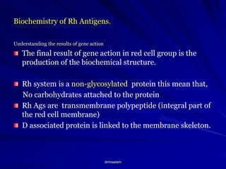 drmsaiem
Biochemistry of Rh Antigens.
Understanding the results of gene action
The final result of gene action in red cell group is the
production of the biochemical structure.
Rh system is a non-glycosylated protein this mean that,
No carbohydrates attached to the protein
Rh Ags are transmembrane polypeptide (integral part of
the red cell membrane)
D associated protein is linked to the membrane skeleton.
 