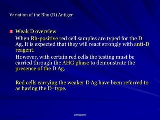 drmsaiem
Variation of the Rho (D) Antigen
Weak D overview
When Rh-positive red cell samples are typed for the D
Ag. It is expected that they will react strongly with anti-D
reagent.
However, with certain red cells the testing must be
carried through the AHG phase to demonstrate the
presence of the D Ag.
Red cells carrying the weaker D Ag have been referred to
as having the Du type.
 
