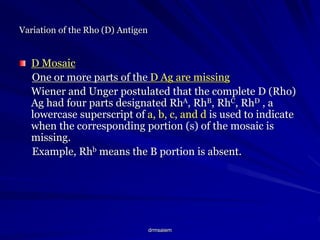 drmsaiem
Variation of the Rho (D) Antigen
D Mosaic
One or more parts of the D Ag are missing
Wiener and Unger postulated that the complete D (Rho)
Ag had four parts designated RhA, RhB, RhC, RhD , a
lowercase superscript of a, b, c, and d is used to indicate
when the corresponding portion (s) of the mosaic is
missing.
Example, Rhb means the B portion is absent.
 