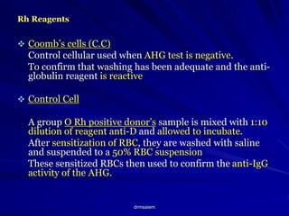 drmsaiem
Rh Reagents
 Coomb’s cells (C.C)
Control cellular used when AHG test is negative.
To confirm that washing has been adequate and the anti-
globulin reagent is reactive
 Control Cell
A group O Rh positive donor’s sample is mixed with 1:10
dilution of reagent anti-D and allowed to incubate.
After sensitization of RBC, they are washed with saline
and suspended to a 50% RBC suspension
These sensitized RBCs then used to confirm the anti-IgG
activity of the AHG.
 