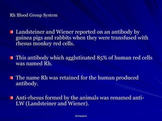 drmsaiem
Rh Blood Group System
Landsteiner and Wiener reported on an antibody by
guinea pigs and rabbits when they were transfused with
rhesus monkey red cells.
This antibody which agglutinated 85% of human red cells
was named Rh.
The name Rh was retained for the human produced
antibody.
Anti-rhesus formed by the animals was renamed anti-
LW (Landsteiner and Wiener).
 