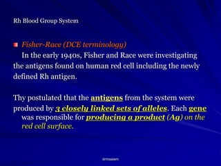 drmsaiem
Rh Blood Group System
Fisher-Race (DCE terminology)
In the early 1940s, Fisher and Race were investigating
the antigens found on human red cell including the newly
defined Rh antigen.
Thy postulated that the antigens from the system were
produced by 3 closely linked sets of alleles. Each gene
was responsible for producing a product (Ag) on the
red cell surface.
 