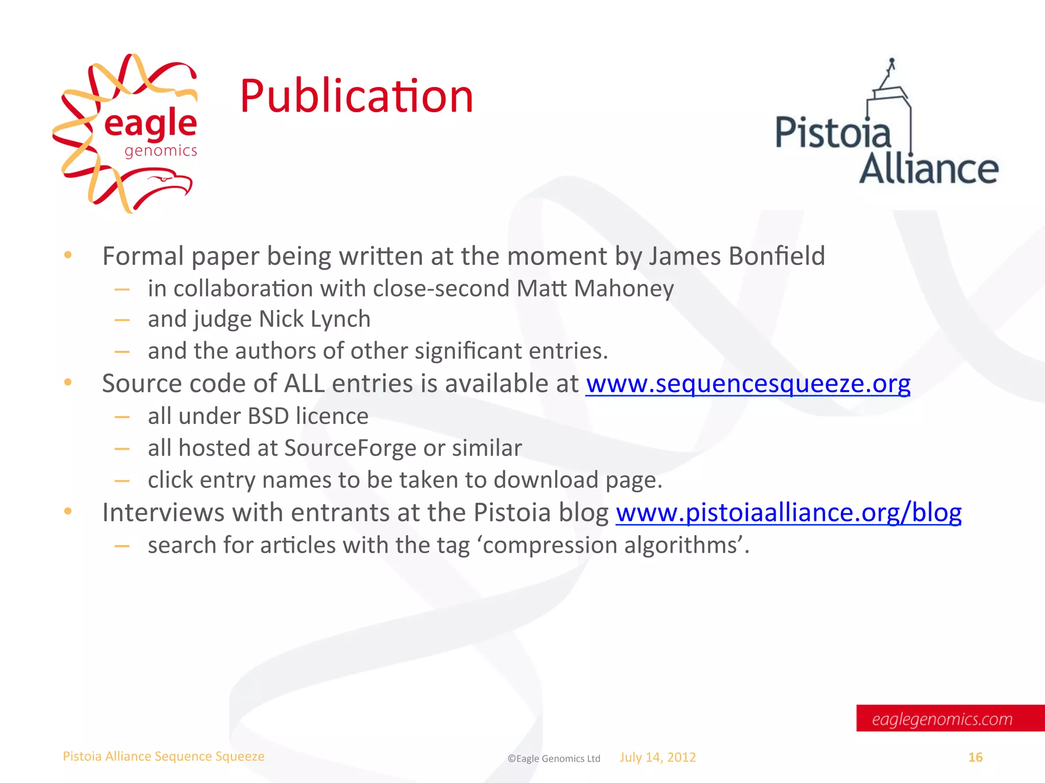 PublicaWon	
  

•  Formal	
  paper	
  being	
  wrien	
  at	
  the	
  moment	
  by	
  James	
  Bonﬁeld	
  
           –  in	
  collaboraWon	
  with	
  close-­‐second	
  Ma	
  Mahoney	
  
           –  and	
  judge	
  Nick	
  Lynch	
  
           –  and	
  the	
  authors	
  of	
  other	
  signiﬁcant	
  entries.	
  
•  Source	
  code	
  of	
  ALL	
  entries	
  is	
  available	
  at	
  www.sequencesqueeze.org	
  	
  
           –  all	
  under	
  BSD	
  licence	
  
           –  all	
  hosted	
  at	
  SourceForge	
  or	
  similar	
  
           –  click	
  entry	
  names	
  to	
  be	
  taken	
  to	
  download	
  page.	
  
•  Interviews	
  with	
  entrants	
  at	
  the	
  Pistoia	
  blog	
  www.pistoiaalliance.org/blog	
  
           –  search	
  for	
  arWcles	
  with	
  the	
  tag	
  ‘compression	
  algorithms’.	
  




Pistoia	
  Alliance	
  Sequence	
  Squeeze	
                      ©Eagle	
  Genomics	
  Ltd	
  	
     July	
  14,	
  2012	
     16	
  
 