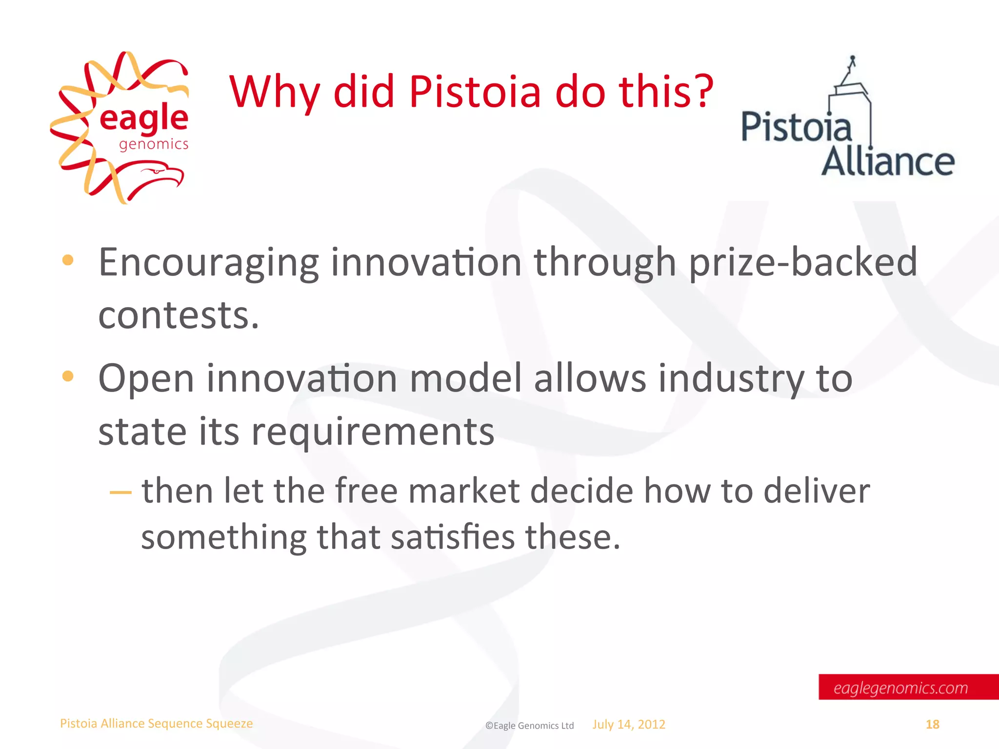 Why	
  did	
  Pistoia	
  do	
  this?	
  


•  Encouraging	
  innovaWon	
  through	
  prize-­‐backed	
  
   contests.	
  	
  
•  Open	
  innovaWon	
  model	
  allows	
  industry	
  to	
  
   state	
  its	
  requirements	
  
           –  then	
  let	
  the	
  free	
  market	
  decide	
  how	
  to	
  deliver	
  
              something	
  that	
  saWsﬁes	
  these.	
  



Pistoia	
  Alliance	
  Sequence	
  Squeeze	
               ©Eagle	
  Genomics	
  Ltd	
  	
     July	
  14,	
  2012	
     18	
  
 