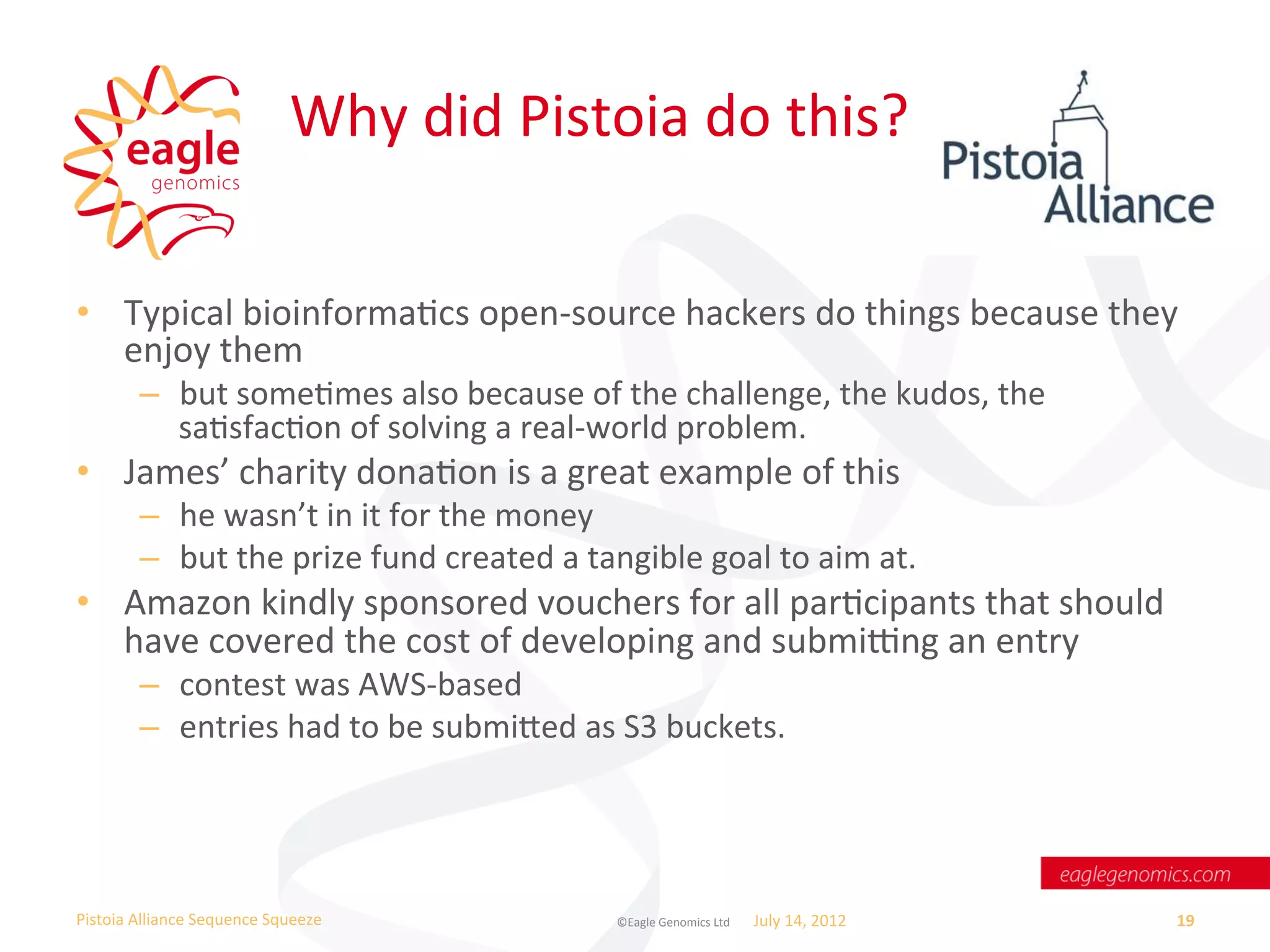Why	
  did	
  Pistoia	
  do	
  this?	
  

•  Typical	
  bioinformaWcs	
  open-­‐source	
  hackers	
  do	
  things	
  because	
  they	
  
   enjoy	
  them	
  
           –  but	
  someWmes	
  also	
  because	
  of	
  the	
  challenge,	
  the	
  kudos,	
  the	
  
              saWsfacWon	
  of	
  solving	
  a	
  real-­‐world	
  problem.	
  
•  James’	
  charity	
  donaWon	
  is	
  a	
  great	
  example	
  of	
  this	
  
           –  he	
  wasn’t	
  in	
  it	
  for	
  the	
  money	
  
           –  but	
  the	
  prize	
  fund	
  created	
  a	
  tangible	
  goal	
  to	
  aim	
  at.	
  
•  Amazon	
  kindly	
  sponsored	
  vouchers	
  for	
  all	
  parWcipants	
  that	
  should	
  
   have	
  covered	
  the	
  cost	
  of	
  developing	
  and	
  submi_ng	
  an	
  entry	
  
           –  contest	
  was	
  AWS-­‐based	
  
           –  entries	
  had	
  to	
  be	
  submied	
  as	
  S3	
  buckets.	
  




Pistoia	
  Alliance	
  Sequence	
  Squeeze	
                     ©Eagle	
  Genomics	
  Ltd	
  	
     July	
  14,	
  2012	
     19	
  
 