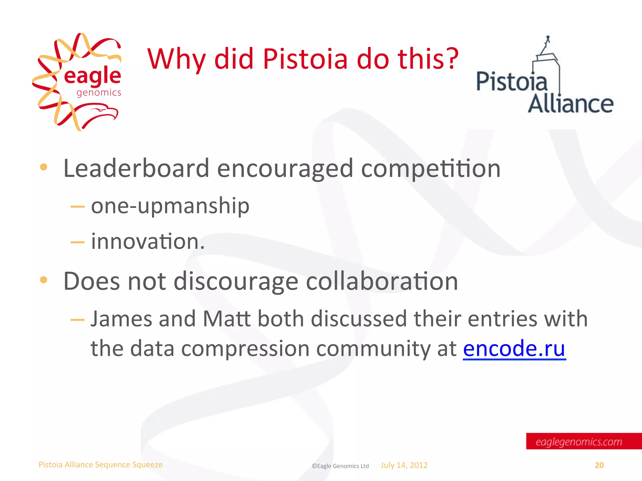 Why	
  did	
  Pistoia	
  do	
  this?	
  


•  Leaderboard	
  encouraged	
  compeWWon	
  
           –  one-­‐upmanship	
  
           –  innovaWon.	
  
•  Does	
  not	
  discourage	
  collaboraWon	
  
           –  James	
  and	
  Ma	
  both	
  discussed	
  their	
  entries	
  with	
  
              the	
  data	
  compression	
  community	
  at	
  encode.ru	
  	
  



Pistoia	
  Alliance	
  Sequence	
  Squeeze	
               ©Eagle	
  Genomics	
  Ltd	
  	
     July	
  14,	
  2012	
     20	
  
 