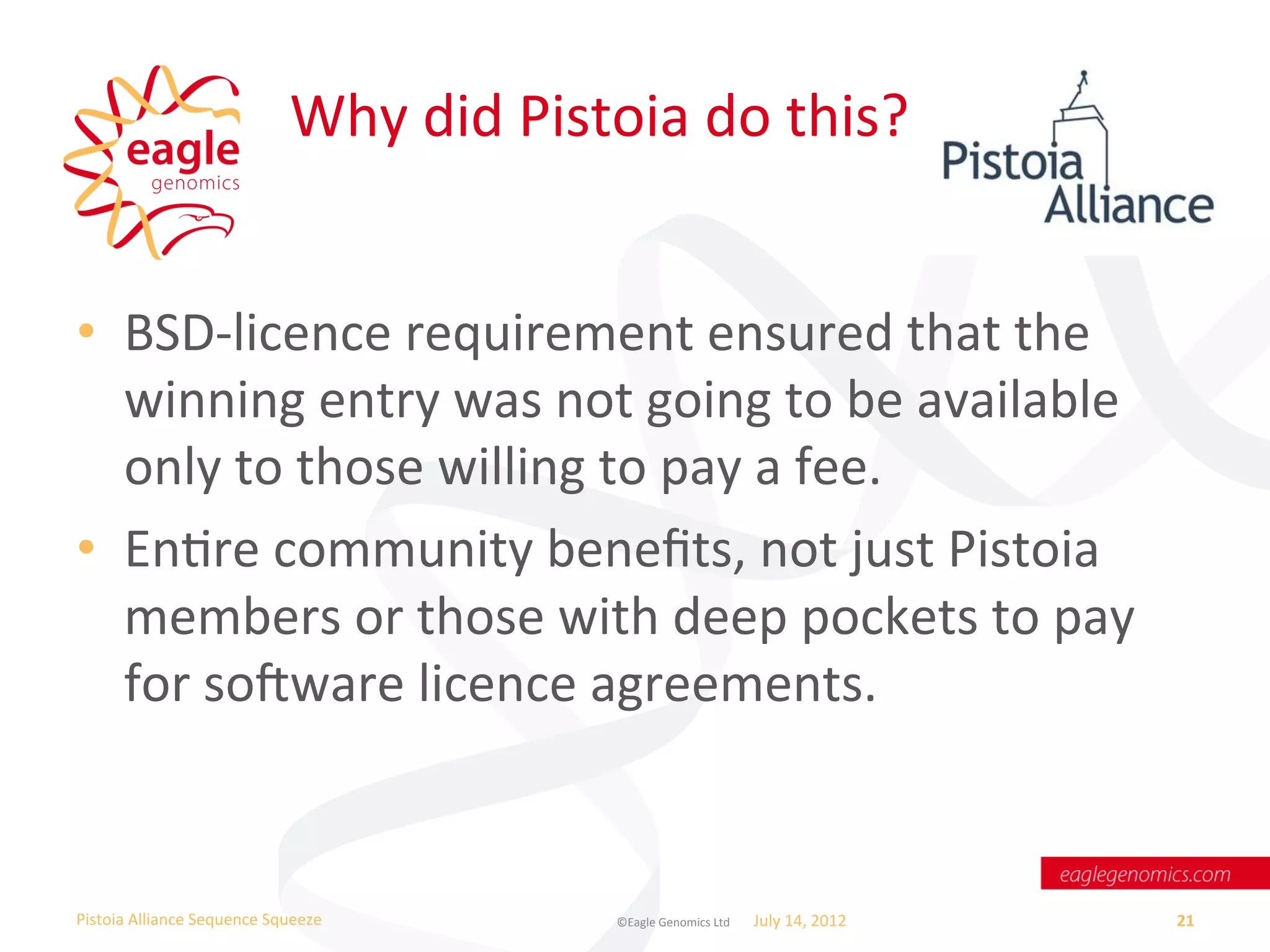 Why	
  did	
  Pistoia	
  do	
  this?	
  


•  BSD-­‐licence	
  requirement	
  ensured	
  that	
  the	
  
   winning	
  entry	
  was	
  not	
  going	
  to	
  be	
  available	
  
   only	
  to	
  those	
  willing	
  to	
  pay	
  a	
  fee.	
  
•  EnWre	
  community	
  beneﬁts,	
  not	
  just	
  Pistoia	
  
   members	
  or	
  those	
  with	
  deep	
  pockets	
  to	
  pay	
  
   for	
  sosware	
  licence	
  agreements.	
  


Pistoia	
  Alliance	
  Sequence	
  Squeeze	
               ©Eagle	
  Genomics	
  Ltd	
  	
     July	
  14,	
  2012	
     21	
  
 