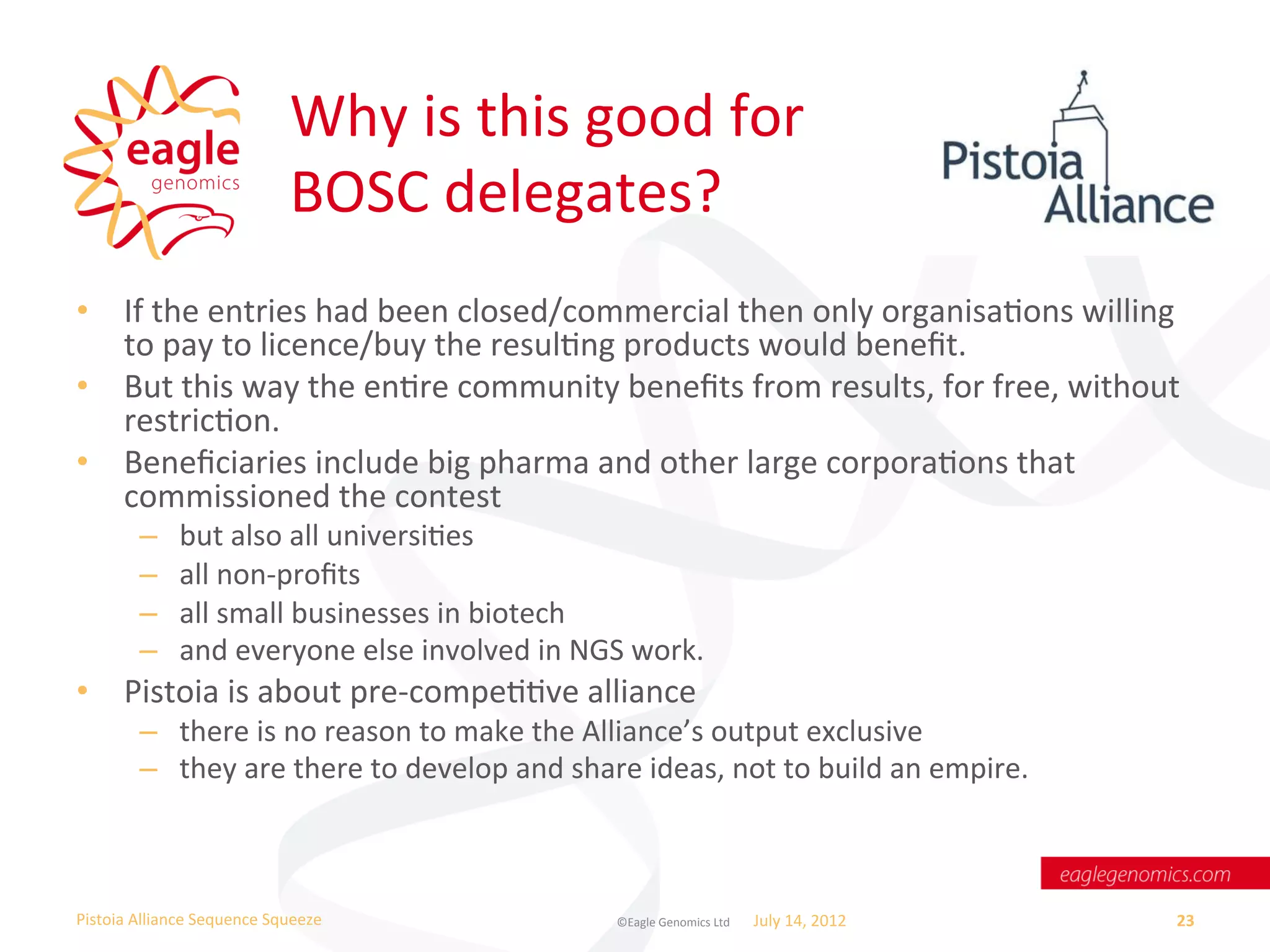Why	
  is	
  this	
  good	
  for	
  	
  
                                       BOSC	
  delegates?	
  
•  If	
  the	
  entries	
  had	
  been	
  closed/commercial	
  then	
  only	
  organisaWons	
  willing	
  
   to	
  pay	
  to	
  licence/buy	
  the	
  resulWng	
  products	
  would	
  beneﬁt.	
  
•  But	
  this	
  way	
  the	
  enWre	
  community	
  beneﬁts	
  from	
  results,	
  for	
  free,	
  without	
  
   restricWon.	
  	
  
•  Beneﬁciaries	
  include	
  big	
  pharma	
  and	
  other	
  large	
  corporaWons	
  that	
  
   commissioned	
  the	
  contest	
  	
  
           –       but	
  also	
  all	
  universiWes	
  	
  
           –       all	
  non-­‐proﬁts	
  
           –       all	
  small	
  businesses	
  in	
  biotech	
  
           –       and	
  everyone	
  else	
  involved	
  in	
  NGS	
  work.	
  
•  Pistoia	
  is	
  about	
  pre-­‐compeWWve	
  alliance	
  	
  
           –  there	
  is	
  no	
  reason	
  to	
  make	
  the	
  Alliance’s	
  output	
  exclusive	
  
           –  they	
  are	
  there	
  to	
  develop	
  and	
  share	
  ideas,	
  not	
  to	
  build	
  an	
  empire.	
  



Pistoia	
  Alliance	
  Sequence	
  Squeeze	
                         ©Eagle	
  Genomics	
  Ltd	
  	
     July	
  14,	
  2012	
     23	
  
 