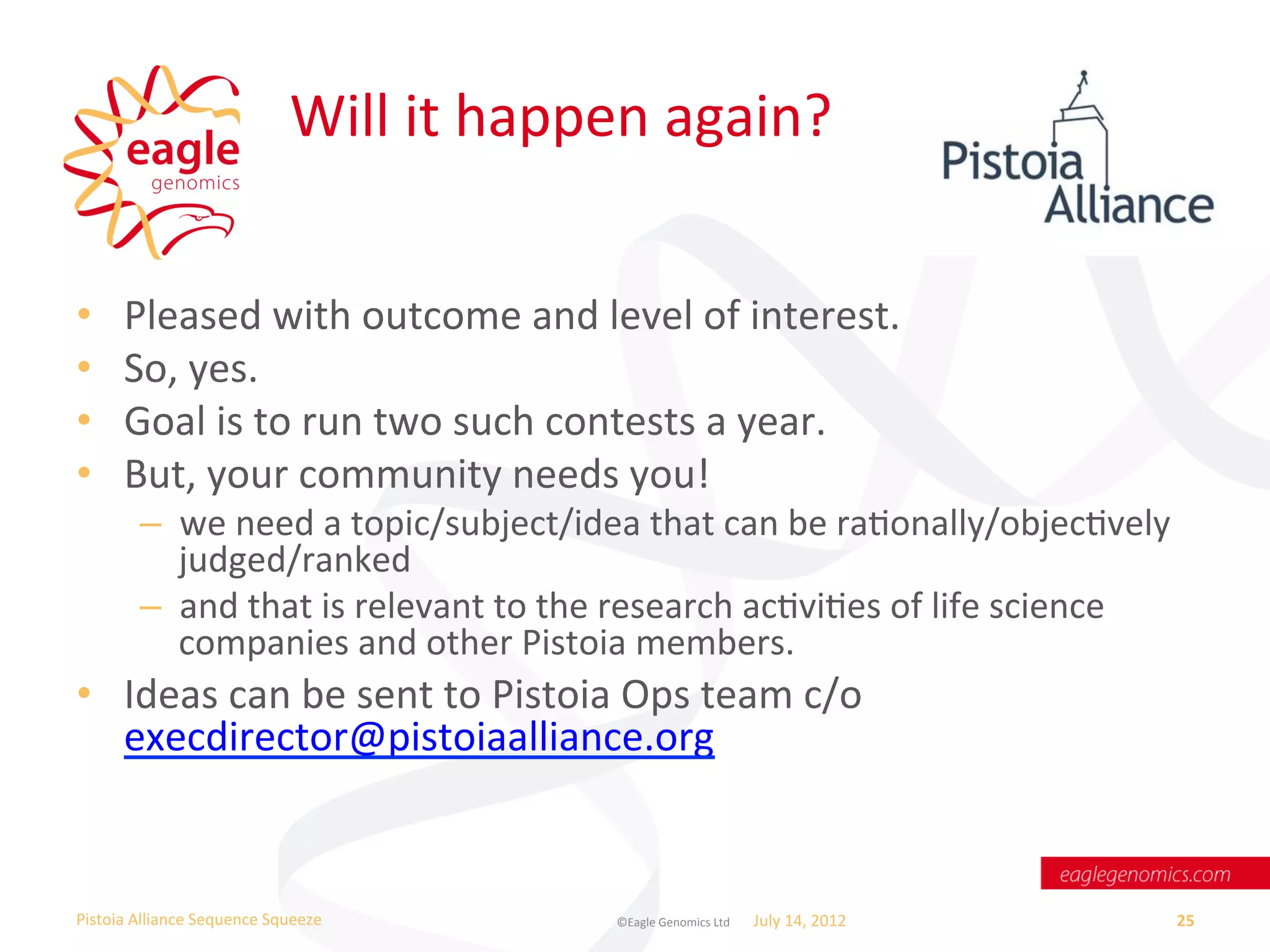 Will	
  it	
  happen	
  again?	
  


•       Pleased	
  with	
  outcome	
  and	
  level	
  of	
  interest.	
  
•       So,	
  yes.	
  
•       Goal	
  is	
  to	
  run	
  two	
  such	
  contests	
  a	
  year.	
  
•       But,	
  your	
  community	
  needs	
  you!	
  
           –  we	
  need	
  a	
  topic/subject/idea	
  that	
  can	
  be	
  raWonally/objecWvely	
  
              judged/ranked	
  
           –  and	
  that	
  is	
  relevant	
  to	
  the	
  research	
  acWviWes	
  of	
  life	
  science	
  
              companies	
  and	
  other	
  Pistoia	
  members.	
  
•  Ideas	
  can	
  be	
  sent	
  to	
  Pistoia	
  Ops	
  team	
  c/o	
  
   execdirector@pistoiaalliance.org	
  	
  


Pistoia	
  Alliance	
  Sequence	
  Squeeze	
              ©Eagle	
  Genomics	
  Ltd	
  	
     July	
  14,	
  2012	
     25	
  
 