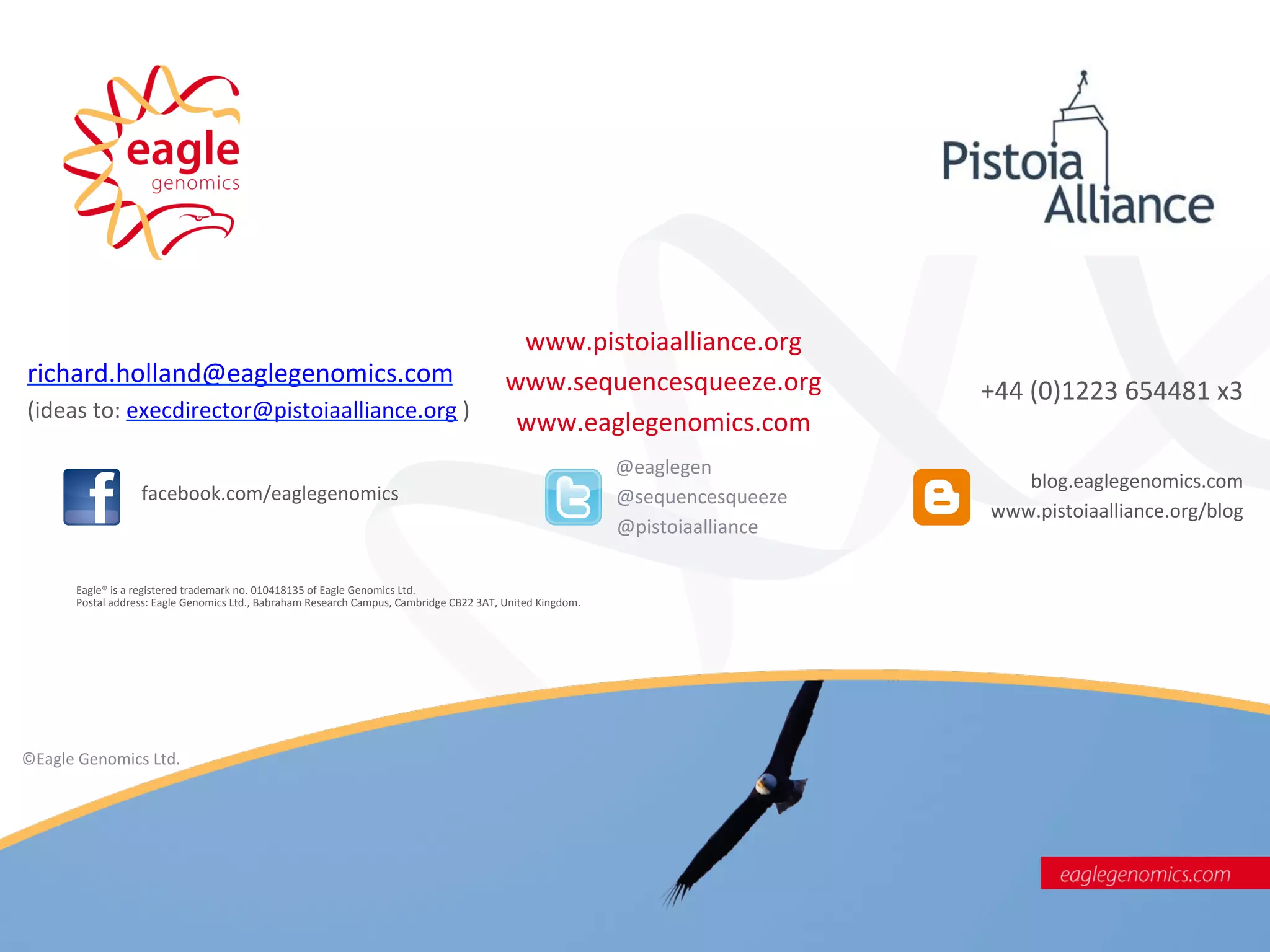 www.pistoiaalliance.org	
  
richard.holland@eaglegenomics.com	
                                                                                         www.sequencesqueeze.org	
                                                                        +44	
  (0)1223	
  654481	
  x3	
  
(ideas	
  to:	
  execdirector@pistoiaalliance.org	
  )	
  
                                                                                                                             www.eaglegenomics.com	
  
                                                                                                                                       	
  
                                                                                                                                   @eaglegen	
  
                                                                                                                                                                                                                                 blog.eaglegenomics.com	
  
                	
  	
  	
  	
  	
  	
  	
  facebook.com/eaglegenomics	
                                                              	
  	
  	
  	
  	
  	
  	
  	
  	
  	
  	
  	
  	
  	
  	
  	
  @sequencesqueeze	
  
                                                                                                                                                                                                                              www.pistoiaalliance.org/blog	
  
                                                                                                                                                              	
  	
  	
  	
  	
  	
  	
  	
  	
  	
  @pistoiaalliance	
  

        Eagle®	
  is	
  a	
  registered	
  trademark	
  no.	
  010418135	
  of	
  Eagle	
  Genomics	
  Ltd.	
  	
  	
  
        Postal	
  address:	
  Eagle	
  Genomics	
  Ltd.,	
  Babraham	
  Research	
  Campus,	
  Cambridge	
  CB22	
  3AT,	
  United	
  Kingdom.	
  




©Eagle	
  Genomics	
  Ltd.          	
  	
  

	
  




                                                                                                                                                               ©Eagle	
  Genomics	
  Ltd	
  	
  
 