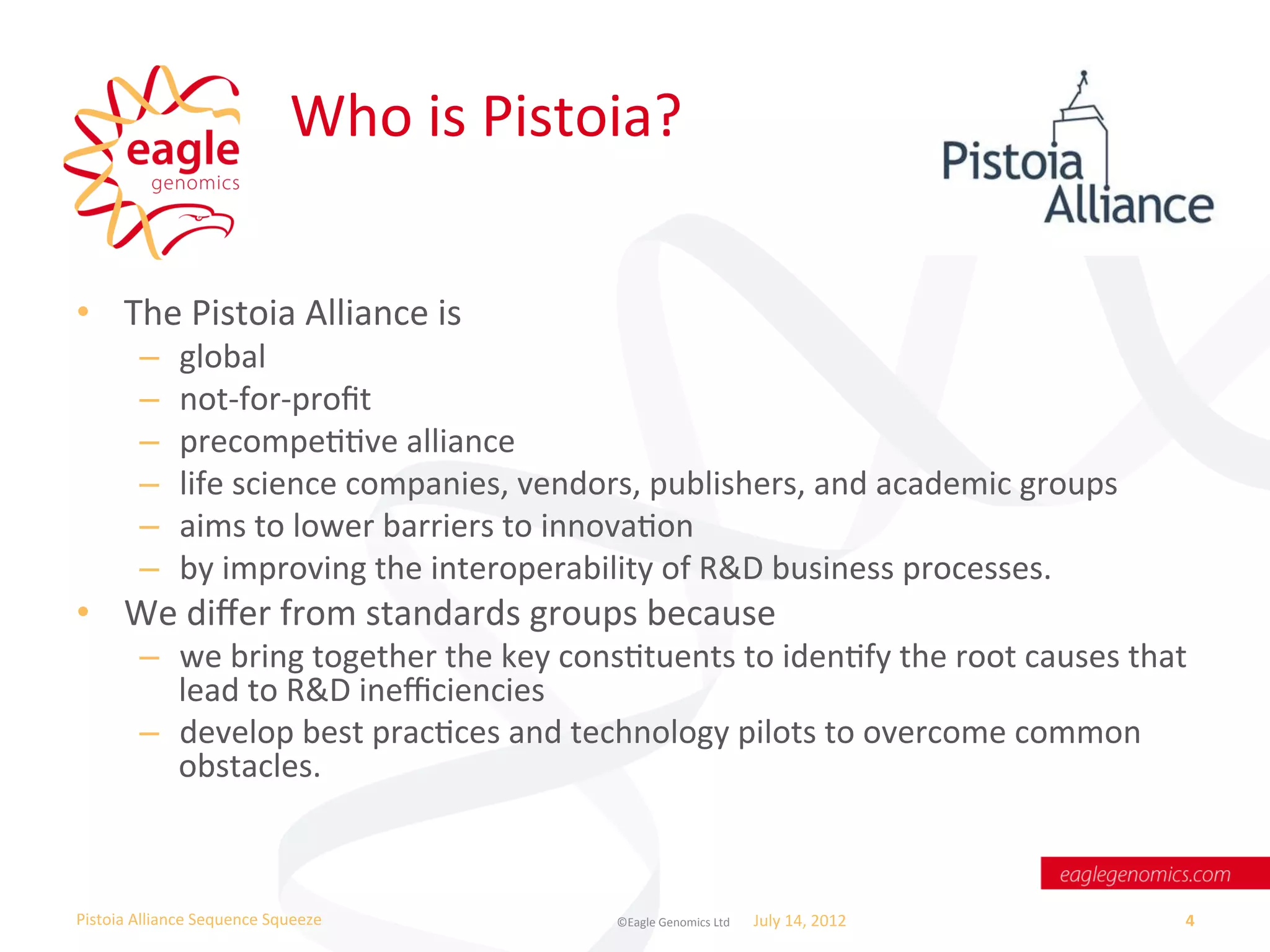 Who	
  is	
  Pistoia?	
  

•  The	
  Pistoia	
  Alliance	
  is	
  
           –       global	
  
           –       not-­‐for-­‐proﬁt	
  
           –       precompeWWve	
  alliance	
  	
  
           –       life	
  science	
  companies,	
  vendors,	
  publishers,	
  and	
  academic	
  groups	
  
           –       aims	
  to	
  lower	
  barriers	
  to	
  innovaWon	
  	
  
           –       by	
  improving	
  the	
  interoperability	
  of	
  R&D	
  business	
  processes.	
  
•  We	
  diﬀer	
  from	
  standards	
  groups	
  because	
  	
  
           –  we	
  bring	
  together	
  the	
  key	
  consWtuents	
  to	
  idenWfy	
  the	
  root	
  causes	
  that	
  
              lead	
  to	
  R&D	
  ineﬃciencies	
  	
  
           –  develop	
  best	
  pracWces	
  and	
  technology	
  pilots	
  to	
  overcome	
  common	
  
              obstacles.	
  



Pistoia	
  Alliance	
  Sequence	
  Squeeze	
                ©Eagle	
  Genomics	
  Ltd	
  	
     July	
  14,	
  2012	
     4	
  
 