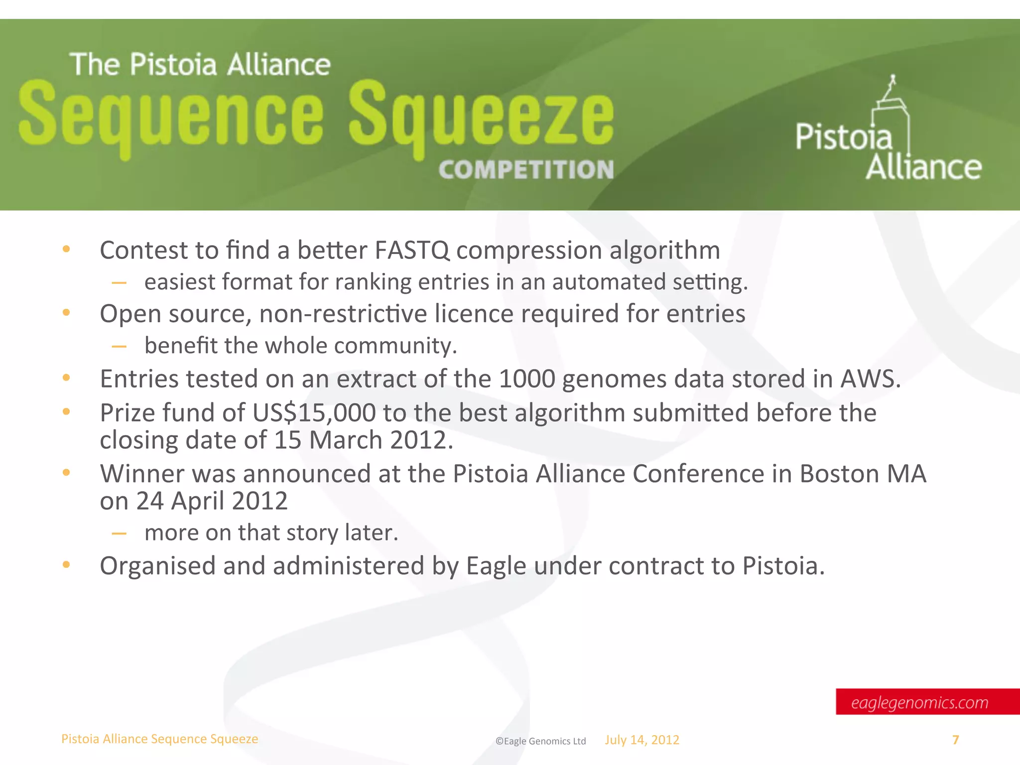 What	
  was	
  Sequence	
  Squeeze?	
  

•  Contest	
  to	
  ﬁnd	
  a	
  beer	
  FASTQ	
  compression	
  algorithm	
  
           –  easiest	
  format	
  for	
  ranking	
  entries	
  in	
  an	
  automated	
  se_ng.	
  
•  Open	
  source,	
  non-­‐restricWve	
  licence	
  required	
  for	
  entries	
  
           –  beneﬁt	
  the	
  whole	
  community.	
  
•  Entries	
  tested	
  on	
  an	
  extract	
  of	
  the	
  1000	
  genomes	
  data	
  stored	
  in	
  AWS.	
  
•  Prize	
  fund	
  of	
  US$15,000	
  to	
  the	
  best	
  algorithm	
  submied	
  before	
  the	
  
   closing	
  date	
  of	
  15	
  March	
  2012.	
  	
  
•  Winner	
  was	
  announced	
  at	
  the	
  Pistoia	
  Alliance	
  Conference	
  in	
  Boston	
  MA	
  
   on	
  24	
  April	
  2012	
  
           –  more	
  on	
  that	
  story	
  later.	
  
•  Organised	
  and	
  administered	
  by	
  Eagle	
  under	
  contract	
  to	
  Pistoia.	
  




Pistoia	
  Alliance	
  Sequence	
  Squeeze	
                   ©Eagle	
  Genomics	
  Ltd	
  	
     July	
  14,	
  2012	
     7	
  
 