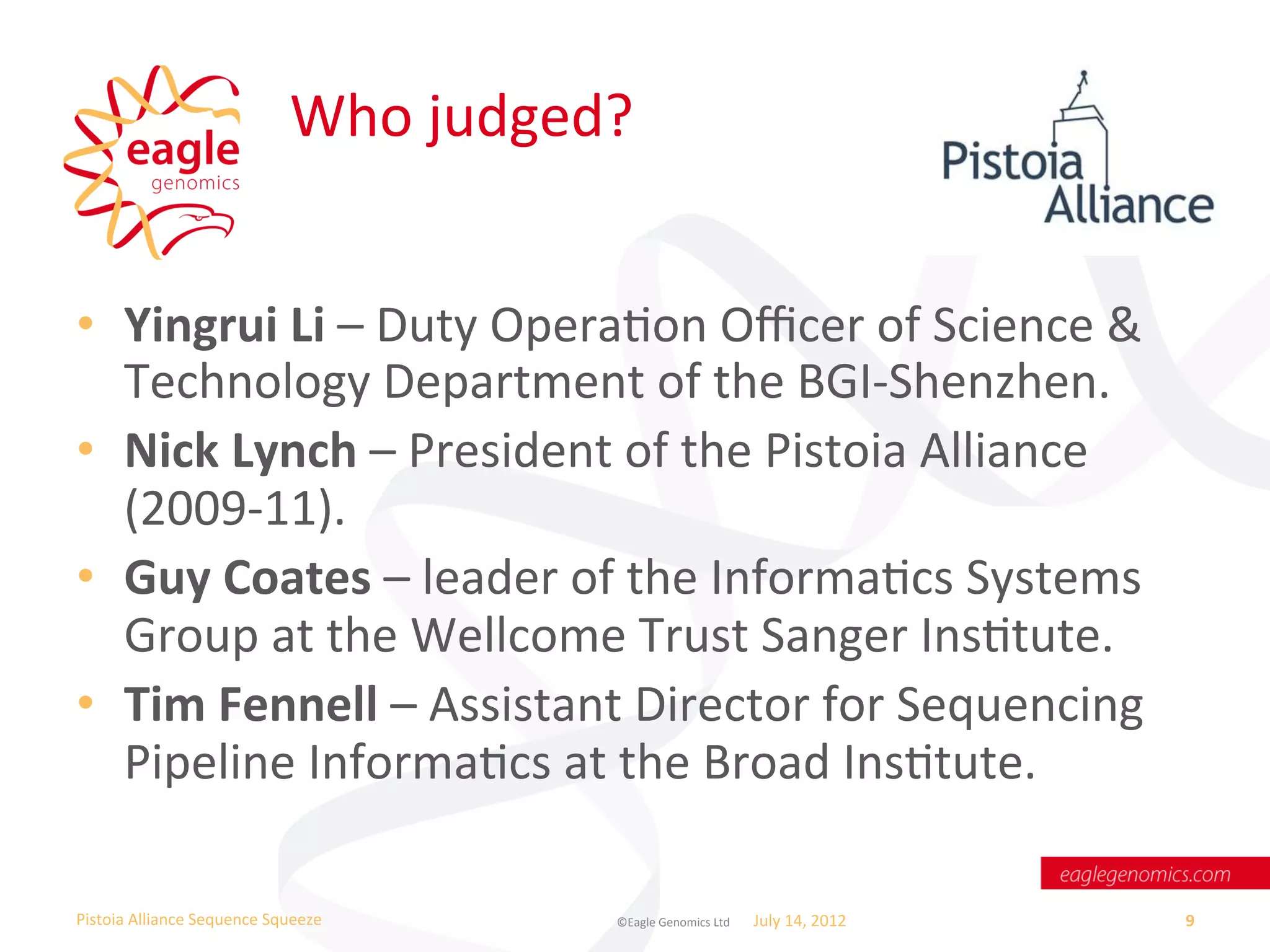 Who	
  judged?	
  


•  Yingrui	
  Li	
  –	
  Duty	
  OperaWon	
  Oﬃcer	
  of	
  Science	
  &	
  
   Technology	
  Department	
  of	
  the	
  BGI-­‐Shenzhen.	
  
•  Nick	
  Lynch	
  –	
  President	
  of	
  the	
  Pistoia	
  Alliance	
  
   (2009-­‐11).	
  
•  Guy	
  Coates	
  –	
  leader	
  of	
  the	
  InformaWcs	
  Systems	
  
   Group	
  at	
  the	
  Wellcome	
  Trust	
  Sanger	
  InsWtute.	
  
•  Tim	
  Fennell	
  –	
  Assistant	
  Director	
  for	
  Sequencing	
  
   Pipeline	
  InformaWcs	
  at	
  the	
  Broad	
  InsWtute.	
  

Pistoia	
  Alliance	
  Sequence	
  Squeeze	
           ©Eagle	
  Genomics	
  Ltd	
  	
     July	
  14,	
  2012	
     9	
  
 
