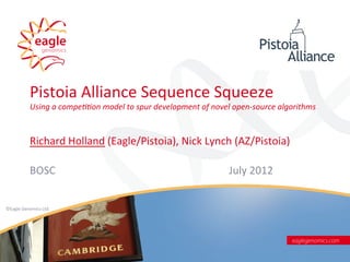 Pistoia	
  Alliance	
  Sequence	
  Squeeze	
  
              Using	
  a	
  compe--on	
  model	
  to	
  spur	
  development	
  of	
  novel	
  open-­‐source	
  algorithms	
  



              Richard	
  Holland	
  (Eagle/Pistoia),	
  Nick	
  Lynch	
  (AZ/Pistoia)	
  

              BOSC	
                                                                                    July	
  2012	
  


©Eagle	
  Genomics	
  Ltd.   	
  	
  

	
  




                                                                    ©Eagle	
  Genomics	
  Ltd	
  	
  
 