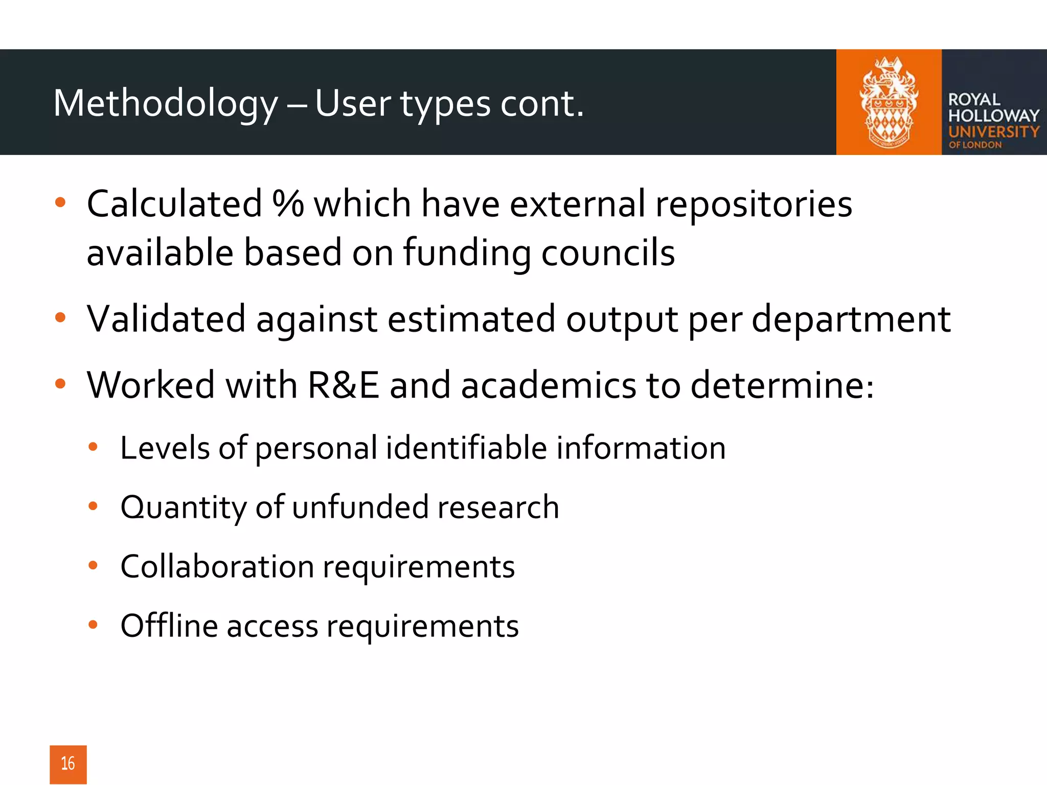 • Calculated % which have external repositories
available based on funding councils
• Validated against estimated output per department
• Worked with R&E and academics to determine:
• Levels of personal identifiable information
• Quantity of unfunded research
• Collaboration requirements
• Offline access requirements
Methodology – User types cont.
 