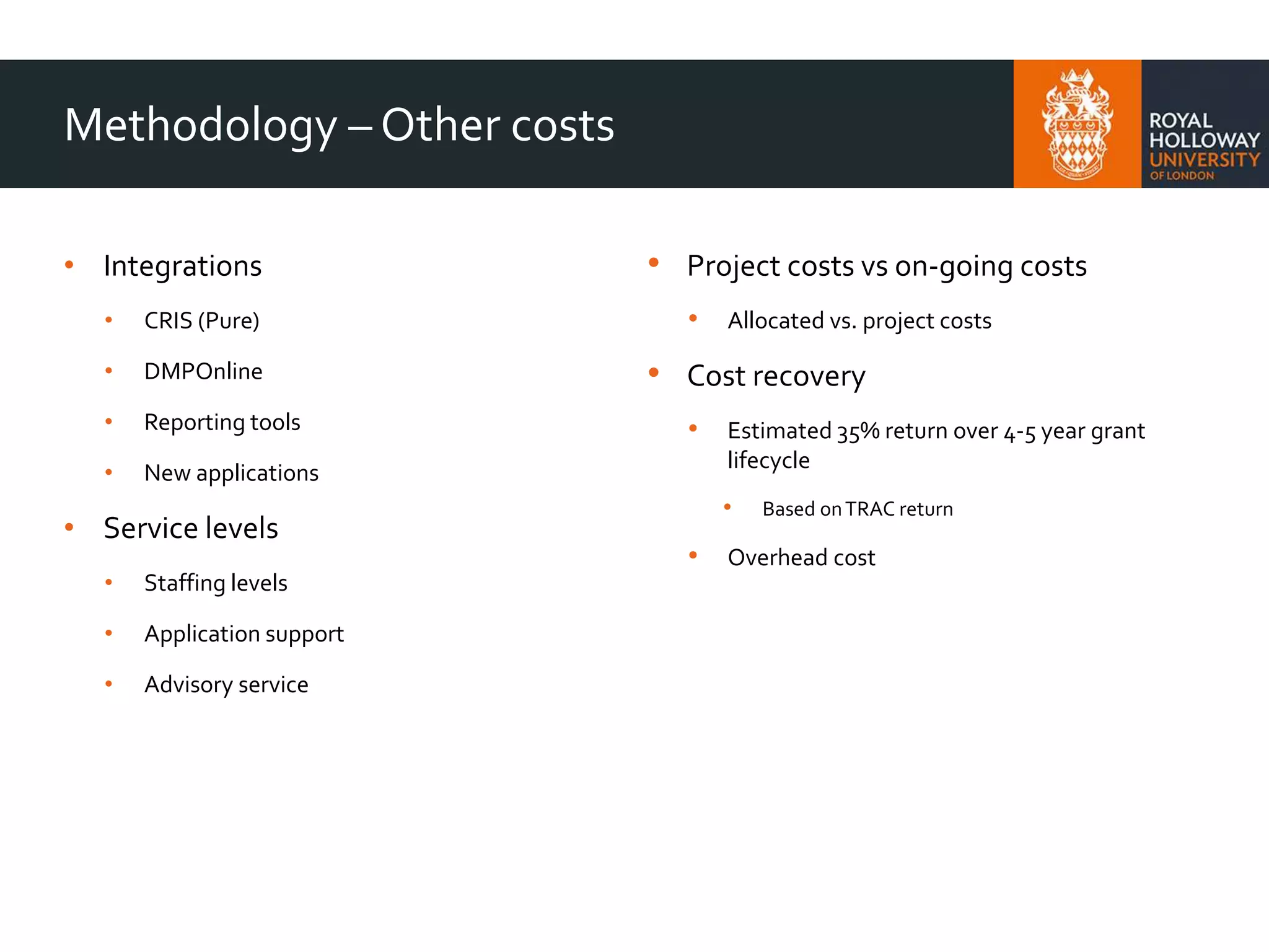Methodology – Other costs
• Integrations
• CRIS (Pure)
• DMPOnline
• Reporting tools
• New applications
• Service levels
• Staffing levels
• Application support
• Advisory service
• Project costs vs on-going costs
• Allocated vs. project costs
• Cost recovery
• Estimated 35% return over 4-5 year grant
lifecycle
• Based onTRAC return
• Overhead cost
 