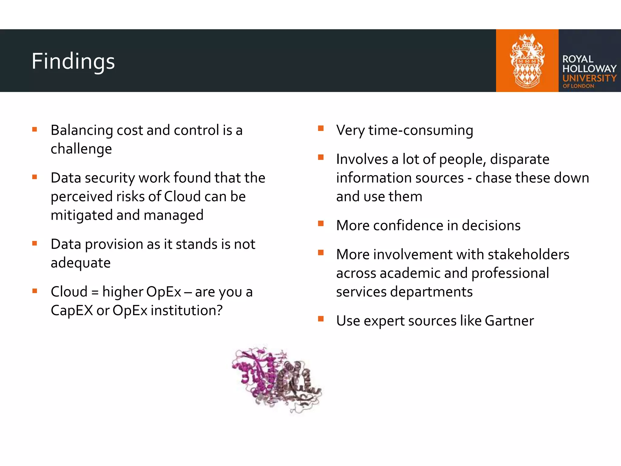 Findings
 Balancing cost and control is a
challenge
 Data security work found that the
perceived risks of Cloud can be
mitigated and managed
 Data provision as it stands is not
adequate
 Cloud = higher OpEx – are you a
CapEX or OpEx institution?
 Very time-consuming
 Involves a lot of people, disparate
information sources - chase these down
and use them
 More confidence in decisions
 More involvement with stakeholders
across academic and professional
services departments
 Use expert sources like Gartner
 